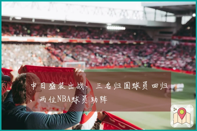 中日盛装出战，三名归国球员回归，两位NBA球员助阵