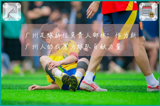 广州足球新任负责人郜林：作为新广州人的我愿为球队贡献力量