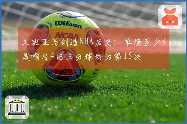 文班亚马创造NBA历史：单场至少4盖帽与4记三分球均为第15次