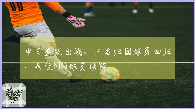 中日盛装出战，三名归国球员回归，两位NBA球员助阵