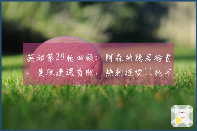 英超第29轮回顾：阿森纳稳居榜首，曼联遭遇首败，热刺连续11轮不胜陷入降级危机