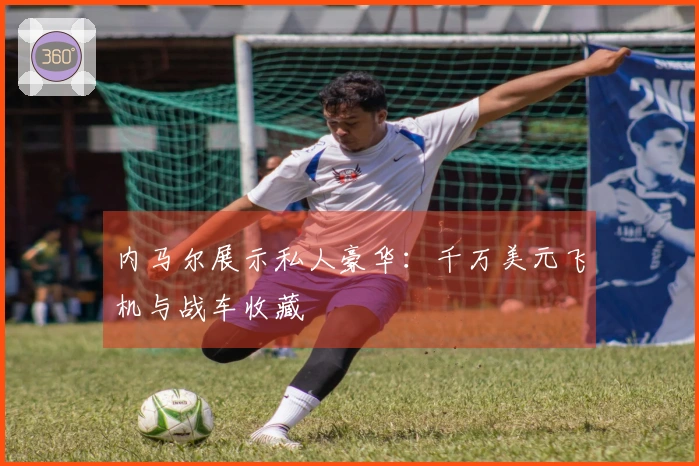 内马尔展示私人豪华：千万美元飞机与战车收藏