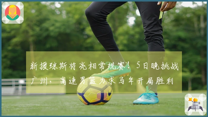 新援琼斯将亮相常规赛！5日晚挑战广州，高速男篮力求马年开局胜利