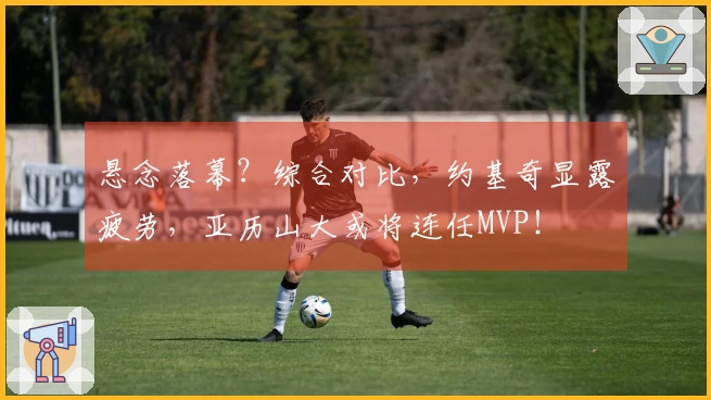 悬念落幕？综合对比，约基奇显露疲劳，亚历山大或将连任MVP！