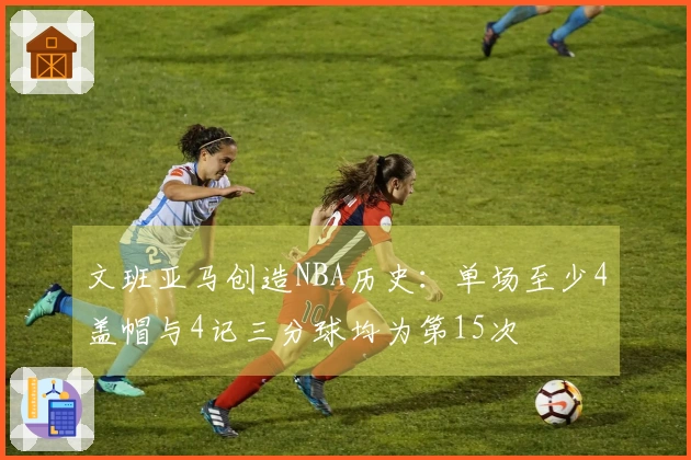 文班亚马创造NBA历史：单场至少4盖帽与4记三分球均为第15次