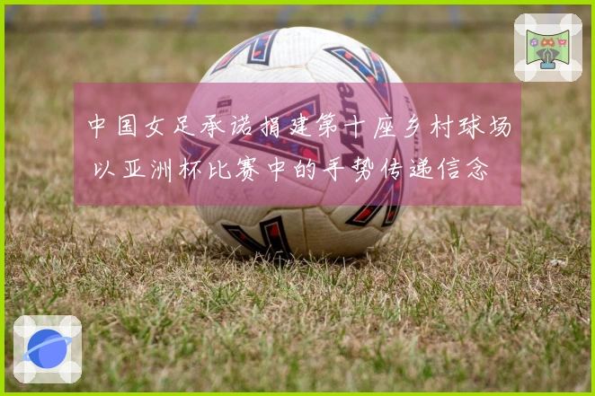 中国女足承诺捐建第十座乡村球场 以亚洲杯比赛中的手势传递信念