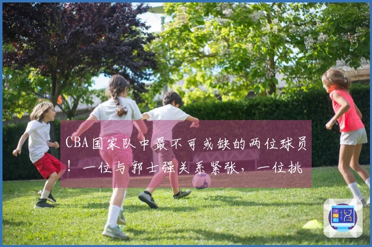 CBA国家队中最不可或缺的两位球员！一位与郭士强关系紧张，一位挑战了底线