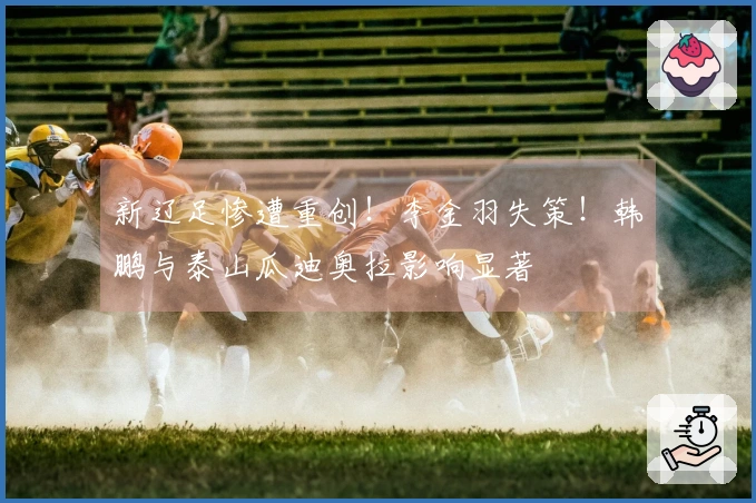 新辽足惨遭重创！李金羽失策！韩鹏与泰山瓜迪奥拉影响显著