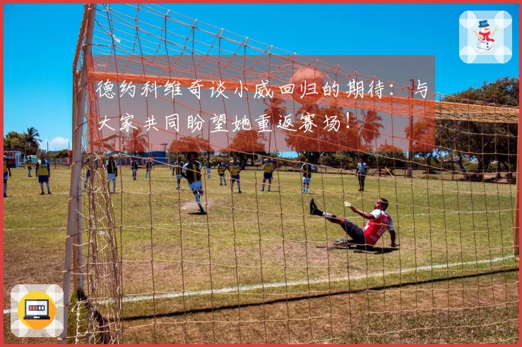 德约科维奇谈小威回归的期待：与大家共同盼望她重返赛场！