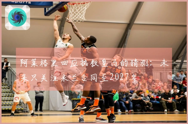 阿莱格里回应执教皇马的猜测：未来只关注米兰合同至2027年