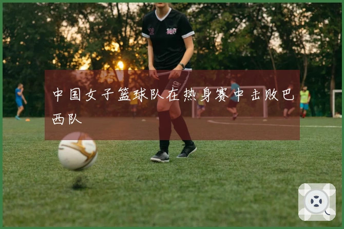 中国女子篮球队在热身赛中击败巴西队