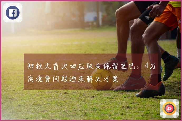 郑钦文首次回应取关佩雷里巴，4万离境费问题迎来解决方案