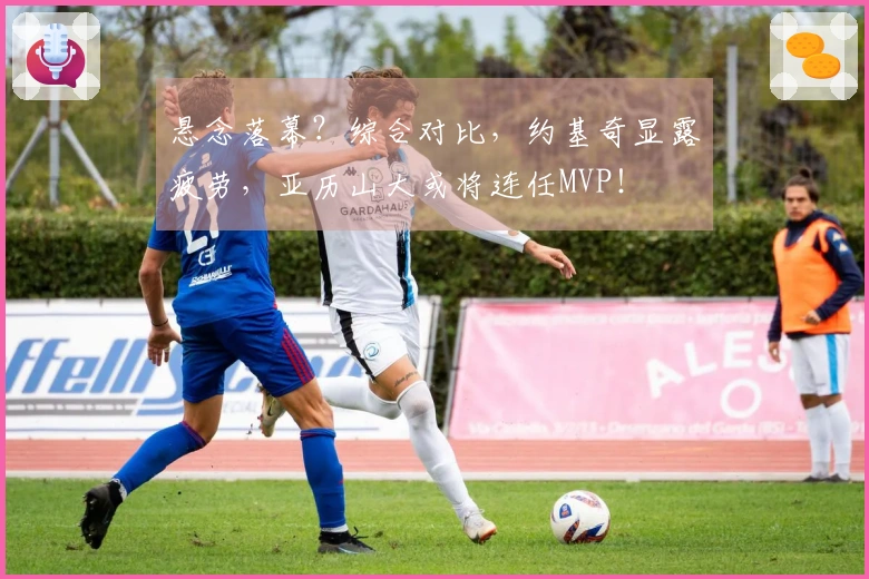 悬念落幕？综合对比，约基奇显露疲劳，亚历山大或将连任MVP！