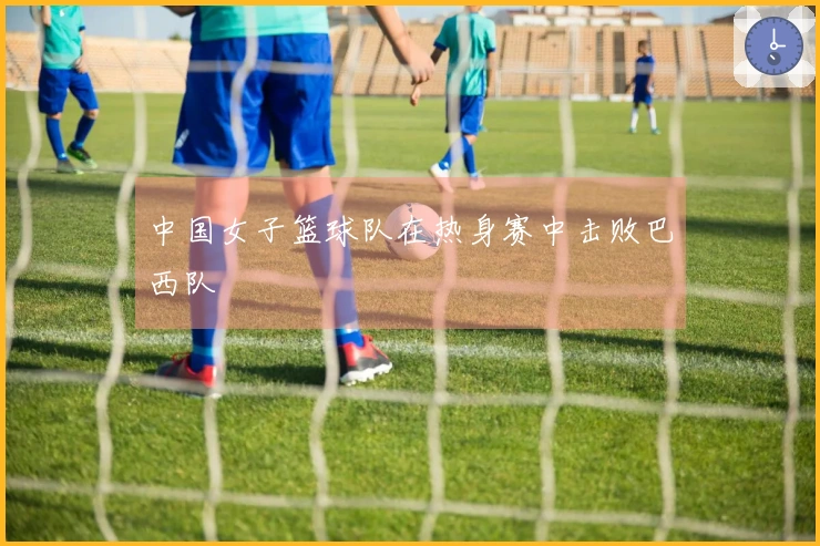 中国女子篮球队在热身赛中击败巴西队