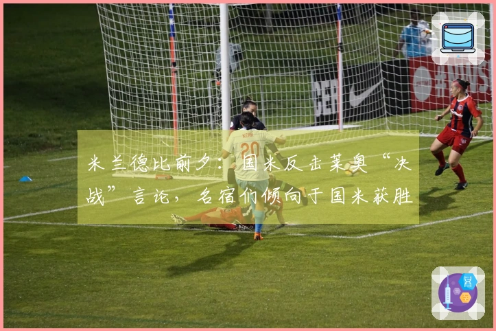 米兰德比前夕：国米反击莱奥“决战”言论，名宿们倾向于国米获胜