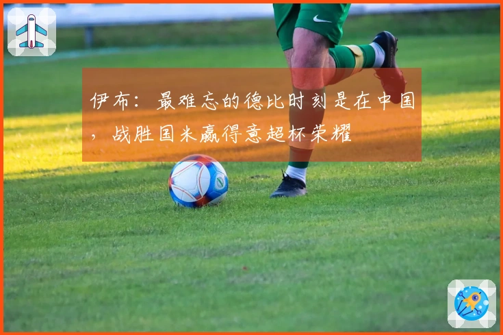 伊布：最难忘的德比时刻是在中国，战胜国米赢得意超杯荣耀